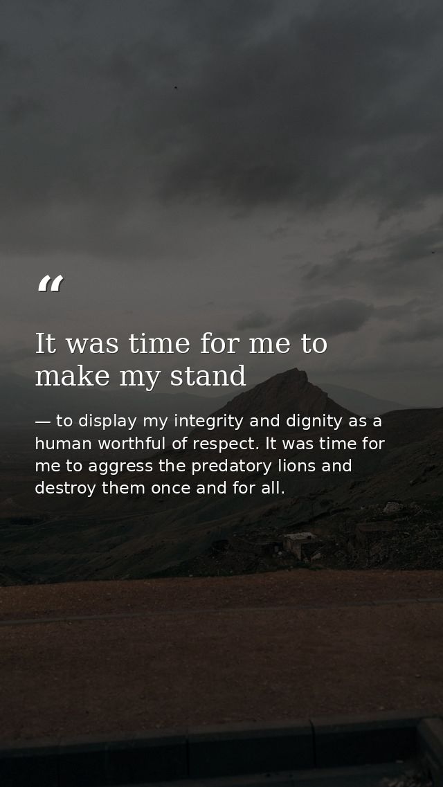 It was time for me to make my stand — to display my integrity and dignity as a human worthful of respect. It was time for me to aggress the predatory lions and destroy them once and for all.
