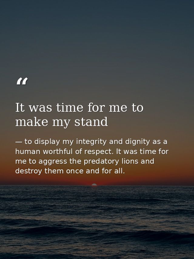 It was time for me to make my stand — to display my integrity and dignity as a human worthful of respect. It was time for me to aggress the predatory lions and destroy them once and for all.