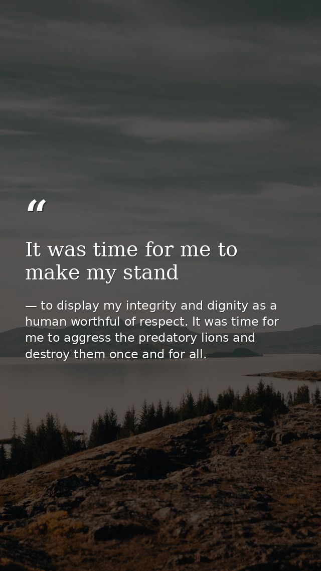 It was time for me to make my stand — to display my integrity and dignity as a human worthful of respect. It was time for me to aggress the predatory lions and destroy them once and for all.