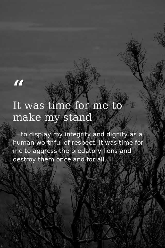 It was time for me to make my stand — to display my integrity and dignity as a human worthful of respect. It was time for me to aggress the predatory lions and destroy them once and for all.