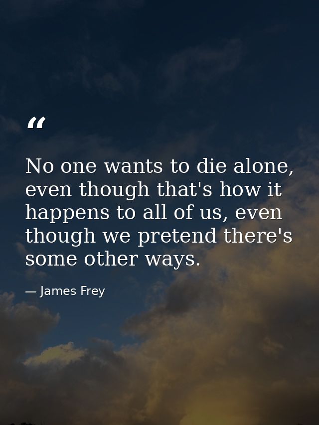 No one wants to die alone, even though that's how it happens to all of us, even though we pretend there's some other way — James Frey