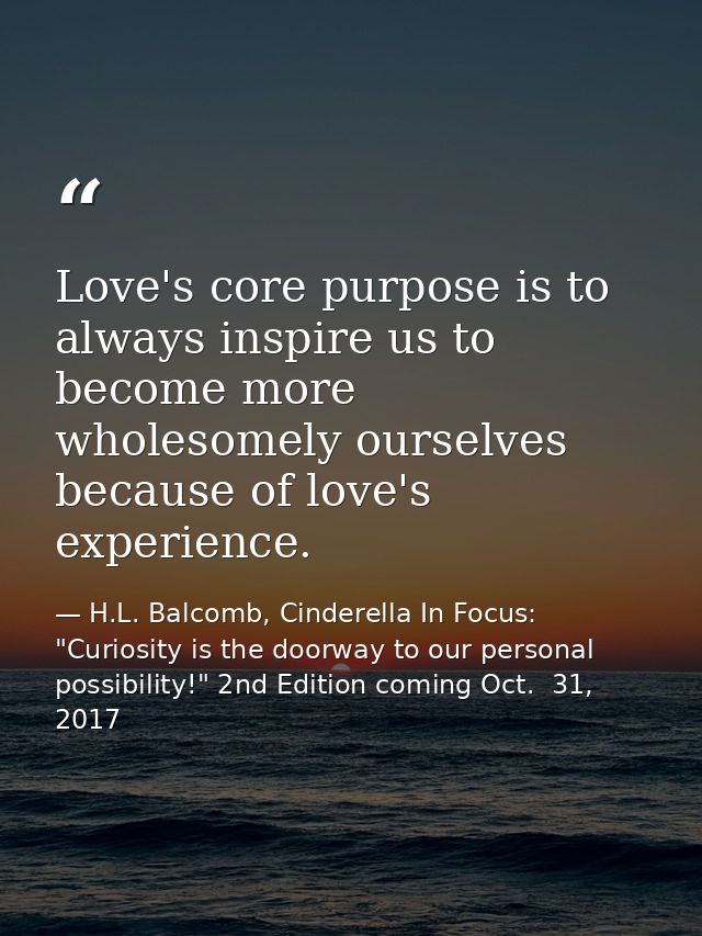 Love's core purpose is to always inspire us to become more wholesomely ourselves because of love's experience. — H.L. Balcomb, Cinderella In Focus: "Curiosity is the doorway to our personal possibility!" 2nd Edition coming Oct.  31, 2017