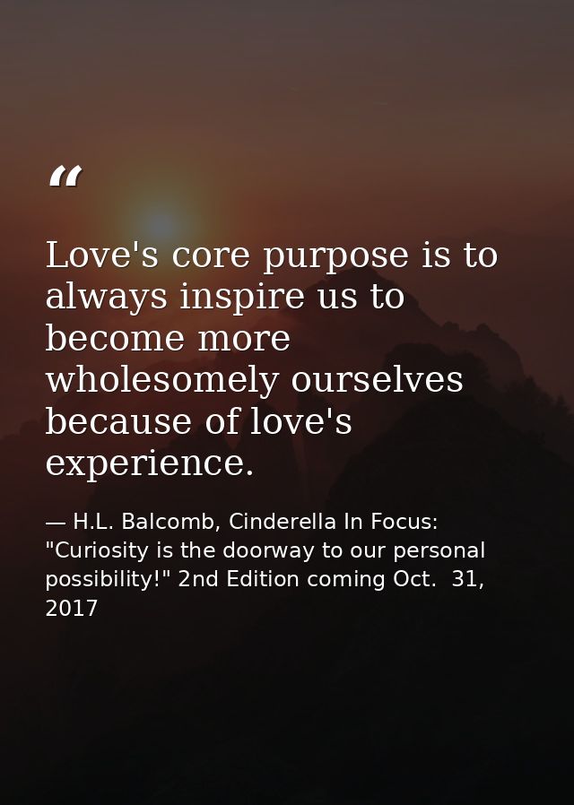 Love's core purpose is to always inspire us to become more wholesomely ourselves because of love's experience. — H.L. Balcomb, Cinderella In Focus: "Curiosity is the doorway to our personal possibility!" 2nd Edition coming Oct.  31, 2017