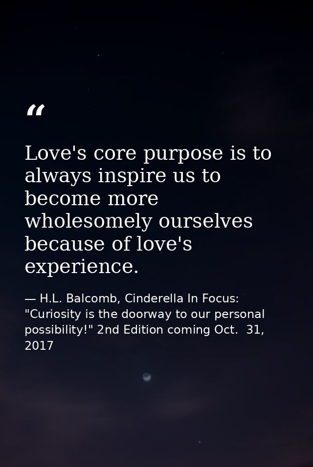 Love's core purpose is to always inspire us to become more wholesomely ourselves because of love's experience. — H.L. Balcomb, Cinderella In Focus: "Curiosity is the doorway to our personal possibility!" 2nd Edition coming Oct.  31, 2017