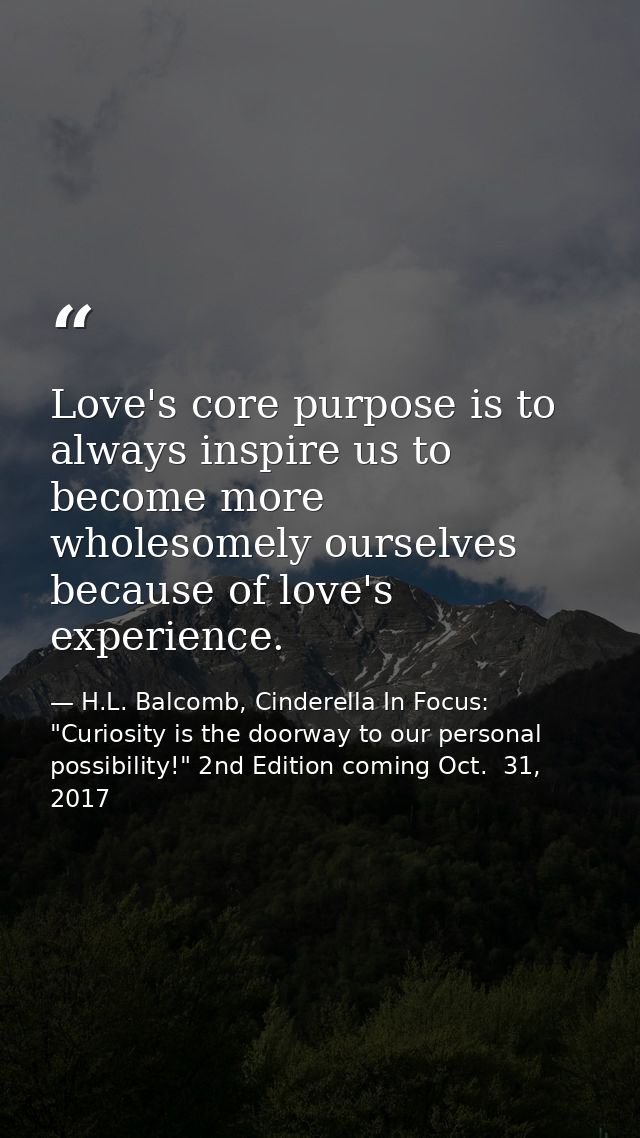 Love's core purpose is to always inspire us to become more wholesomely ourselves because of love's experience. — H.L. Balcomb, Cinderella In Focus: "Curiosity is the doorway to our personal possibility!" 2nd Edition coming Oct.  31, 2017