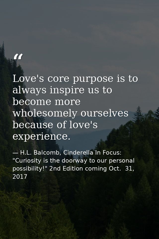 Love's core purpose is to always inspire us to become more wholesomely ourselves because of love's experience. — H.L. Balcomb, Cinderella In Focus: "Curiosity is the doorway to our personal possibility!" 2nd Edition coming Oct.  31, 2017