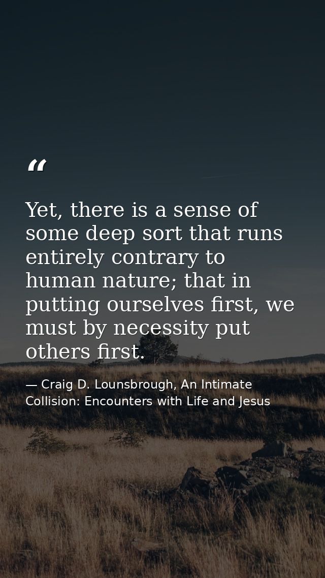 Yet, there is a sense of some deep sort that runs entirely contrary to human nature; that in putting ourselves first, we — Craig D. Lounsbrough, An Intimate Collision: Encounters with Life and Jesus