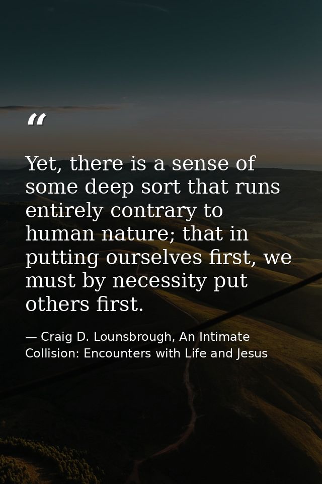 Yet, there is a sense of some deep sort that runs entirely contrary to human nature; that in putting ourselves first, we — Craig D. Lounsbrough, An Intimate Collision: Encounters with Life and Jesus
