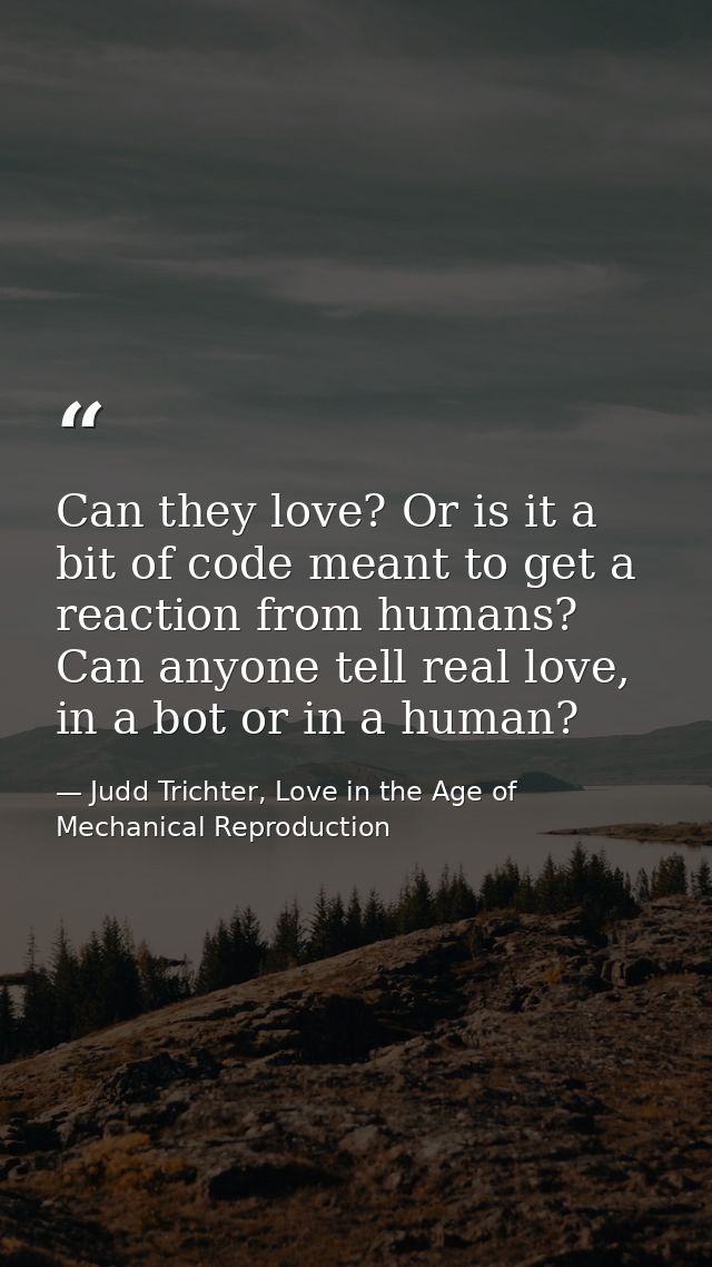 Can they love? Or is it a bit of code meant to get a reaction from humans? Can anyone tell real love, in a bot or in a h — Judd Trichter, Love in the Age of Mechanical Reproduction