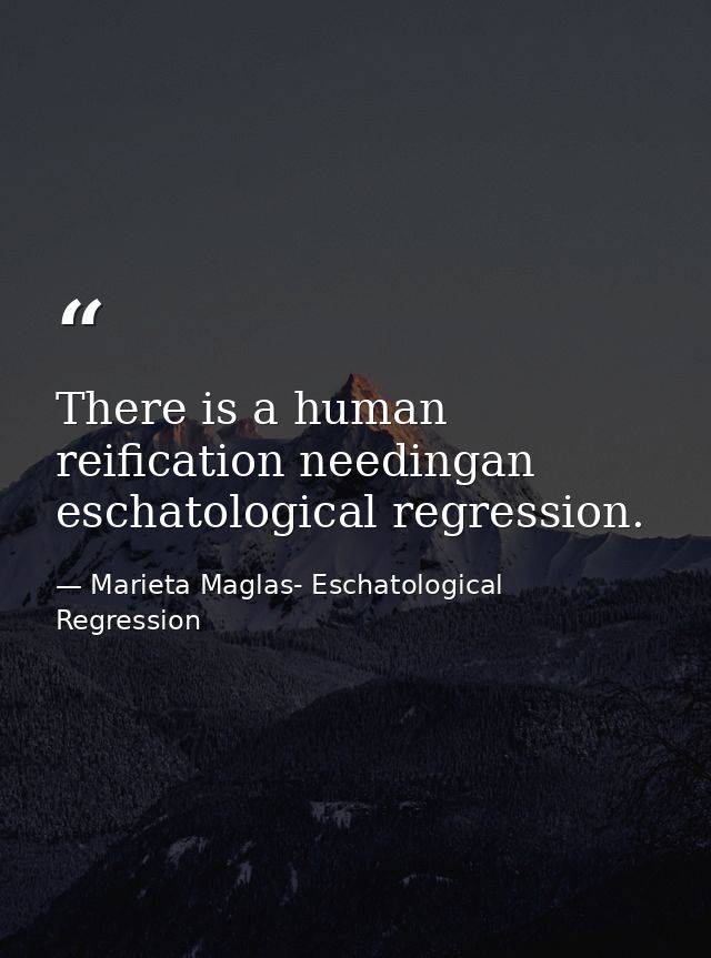 There is a human reification needingan eschatological regression. — Marieta Maglas- Eschatological Regression