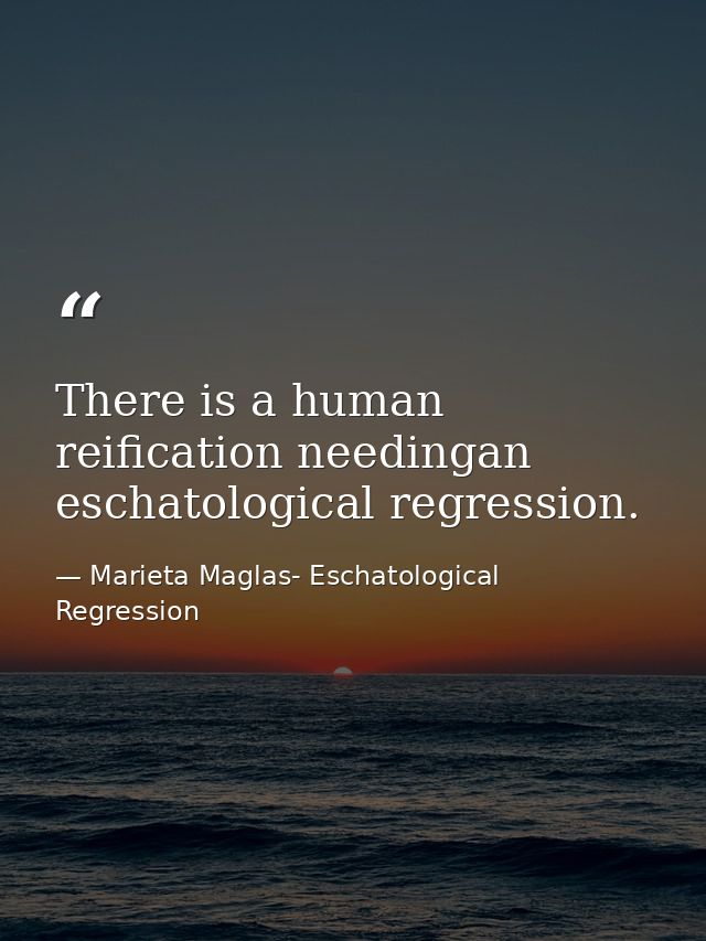 There is a human reification needingan eschatological regression. — Marieta Maglas- Eschatological Regression
