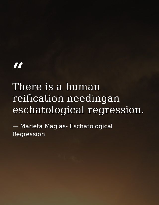 There is a human reification needingan eschatological regression. — Marieta Maglas- Eschatological Regression