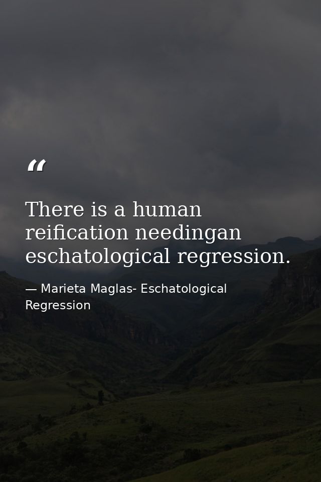There is a human reification needingan eschatological regression. — Marieta Maglas- Eschatological Regression