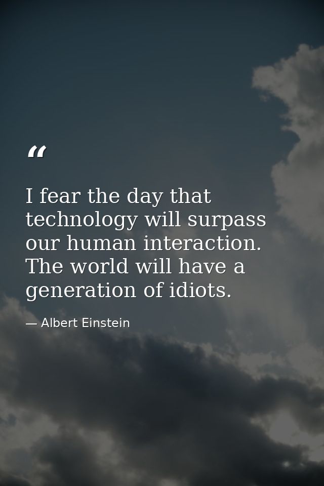 I fear the day that technology will surpass our human interaction. The world will have a generation of idiots. — Albert Einstein