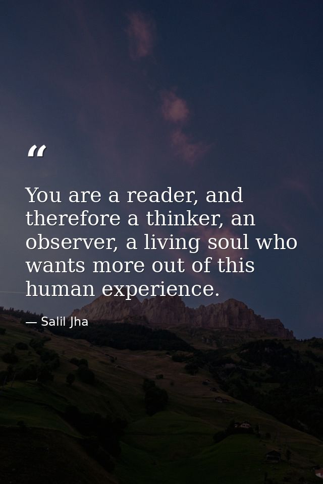 You are a reader, and therefore a thinker, an observer, a living soul who wants more out of this human experience. — Salil Jha