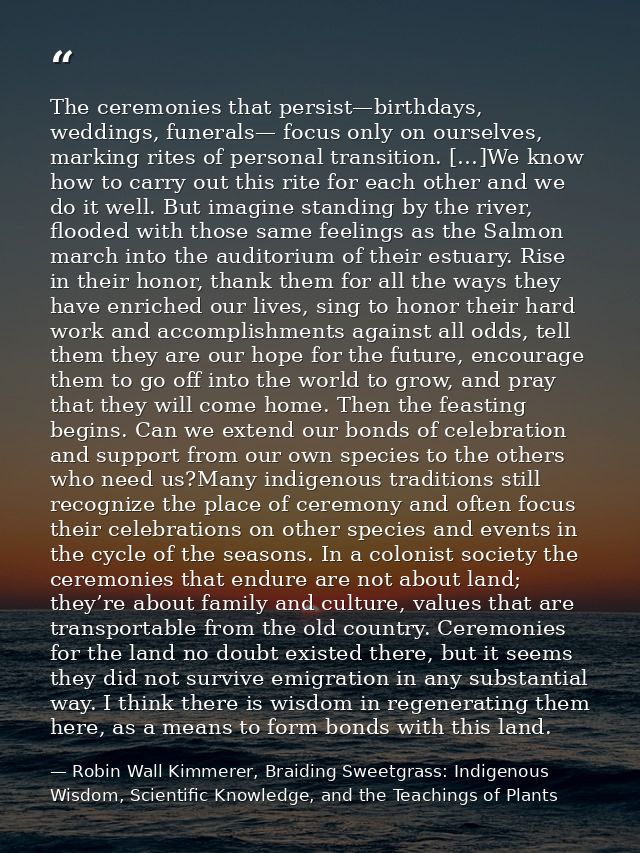 The ceremonies that persist—birthdays, weddings, funerals— focus only on ourselves, marking rites of personal transition — Robin Wall Kimmerer, Braiding Sweetgrass: Indigenous Wisdom, Scientific Knowledge, and the Teachings of Plants