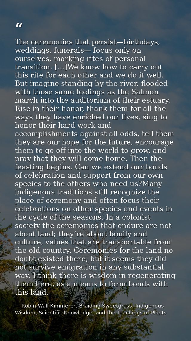 The ceremonies that persist—birthdays, weddings, funerals— focus only on ourselves, marking rites of personal transition — Robin Wall Kimmerer, Braiding Sweetgrass: Indigenous Wisdom, Scientific Knowledge, and the Teachings of Plants