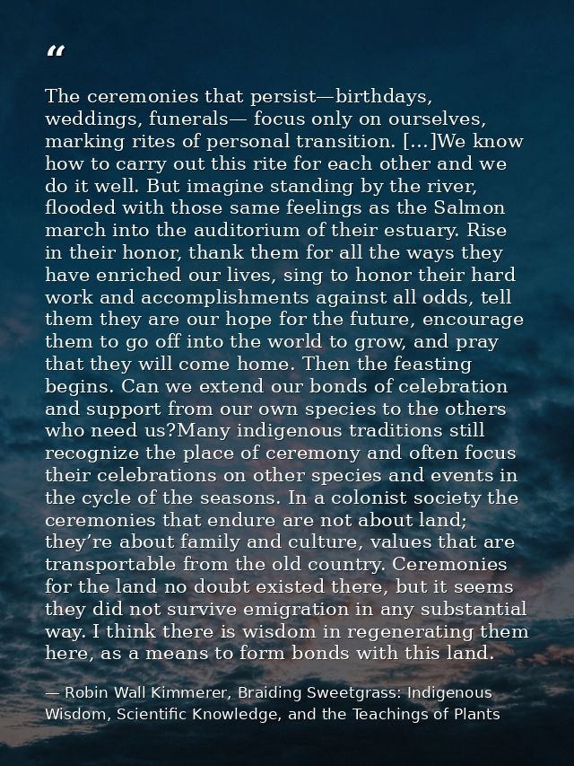 The ceremonies that persist—birthdays, weddings, funerals— focus only on ourselves, marking rites of personal transition — Robin Wall Kimmerer, Braiding Sweetgrass: Indigenous Wisdom, Scientific Knowledge, and the Teachings of Plants