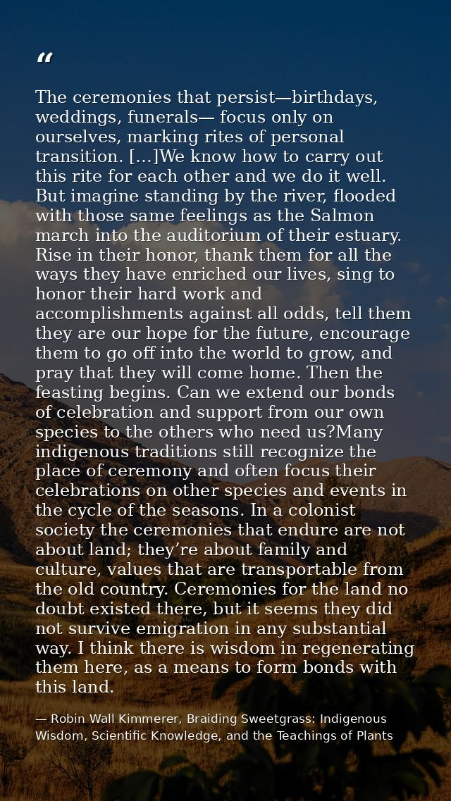 The ceremonies that persist—birthdays, weddings, funerals— focus only on ourselves, marking rites of personal transition — Robin Wall Kimmerer, Braiding Sweetgrass: Indigenous Wisdom, Scientific Knowledge, and the Teachings of Plants