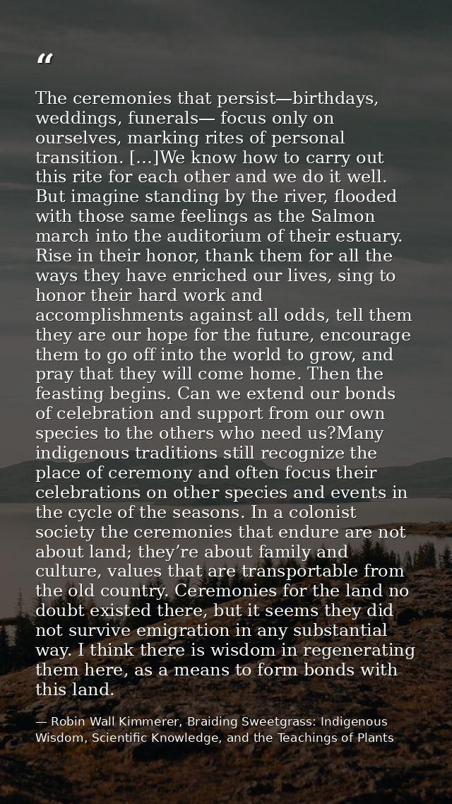 The ceremonies that persist—birthdays, weddings, funerals— focus only on ourselves, marking rites of personal transition — Robin Wall Kimmerer, Braiding Sweetgrass: Indigenous Wisdom, Scientific Knowledge, and the Teachings of Plants