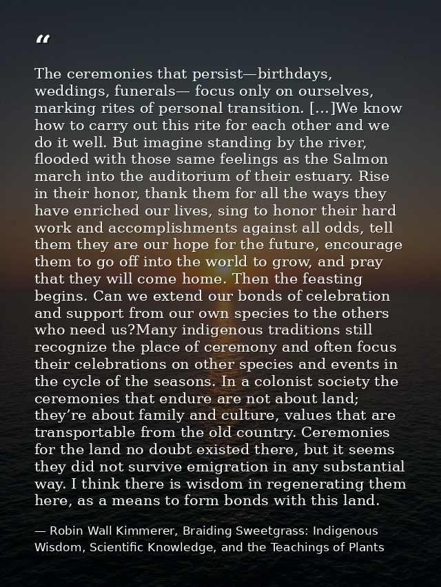 The ceremonies that persist—birthdays, weddings, funerals— focus only on ourselves, marking rites of personal transition — Robin Wall Kimmerer, Braiding Sweetgrass: Indigenous Wisdom, Scientific Knowledge, and the Teachings of Plants