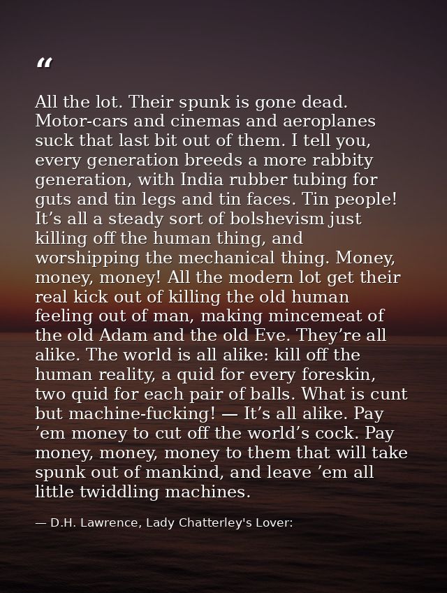 All the lot. Their spunk is gone dead. Motor-cars and cinemas and aeroplanes suck that last bit out of them. I tell you, — D.H. Lawrence, Lady Chatterley's Lover: