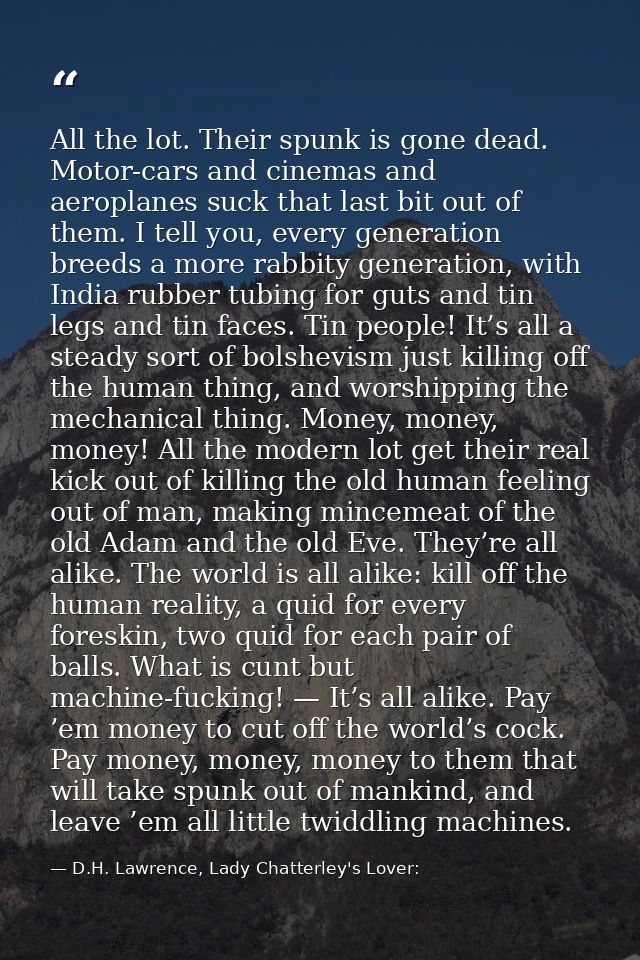 All the lot. Their spunk is gone dead. Motor-cars and cinemas and aeroplanes suck that last bit out of them. I tell you, — D.H. Lawrence, Lady Chatterley's Lover: