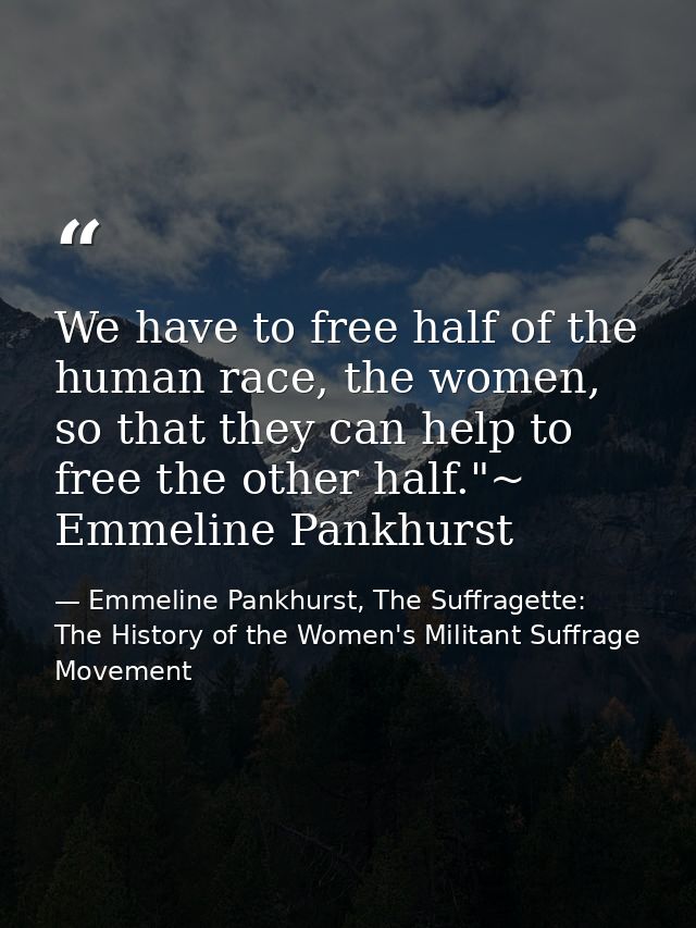 We have to free half of the human race, the women, so that they can help to free the other half."~ Emmeline Pankhurst — Emmeline Pankhurst, The Suffragette: The History of the Women's Militant Suffrage Movement