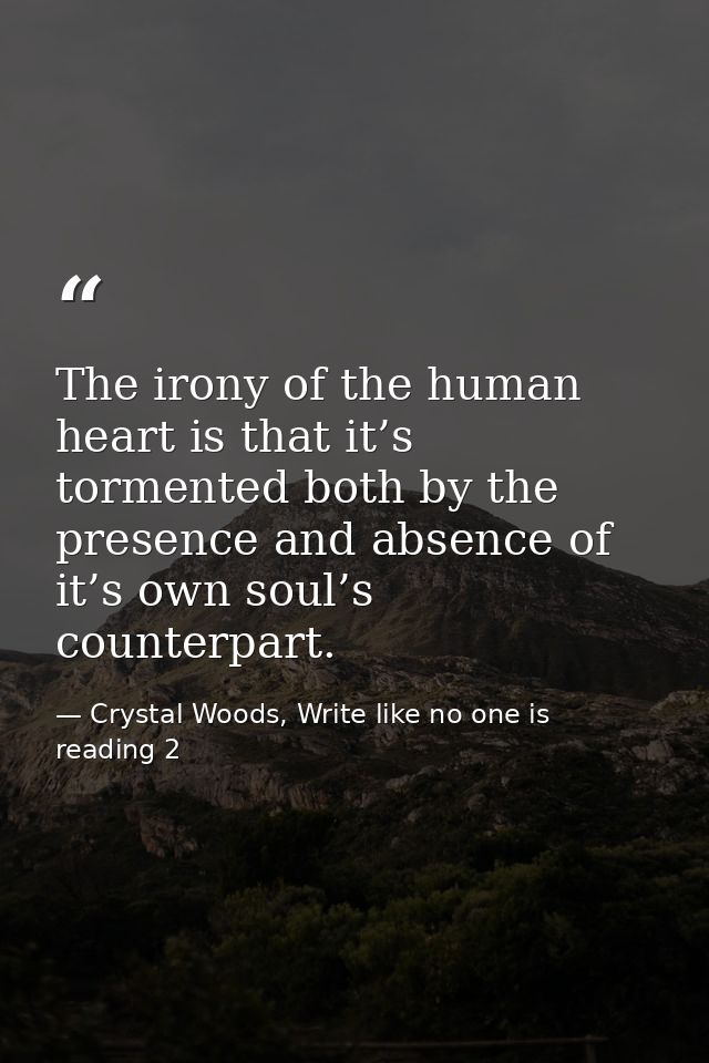 The irony of the human heart is that it’s tormented both by the presence and absence of it’s own soul’s counterpart. — Crystal Woods, Write like no one is reading 2
