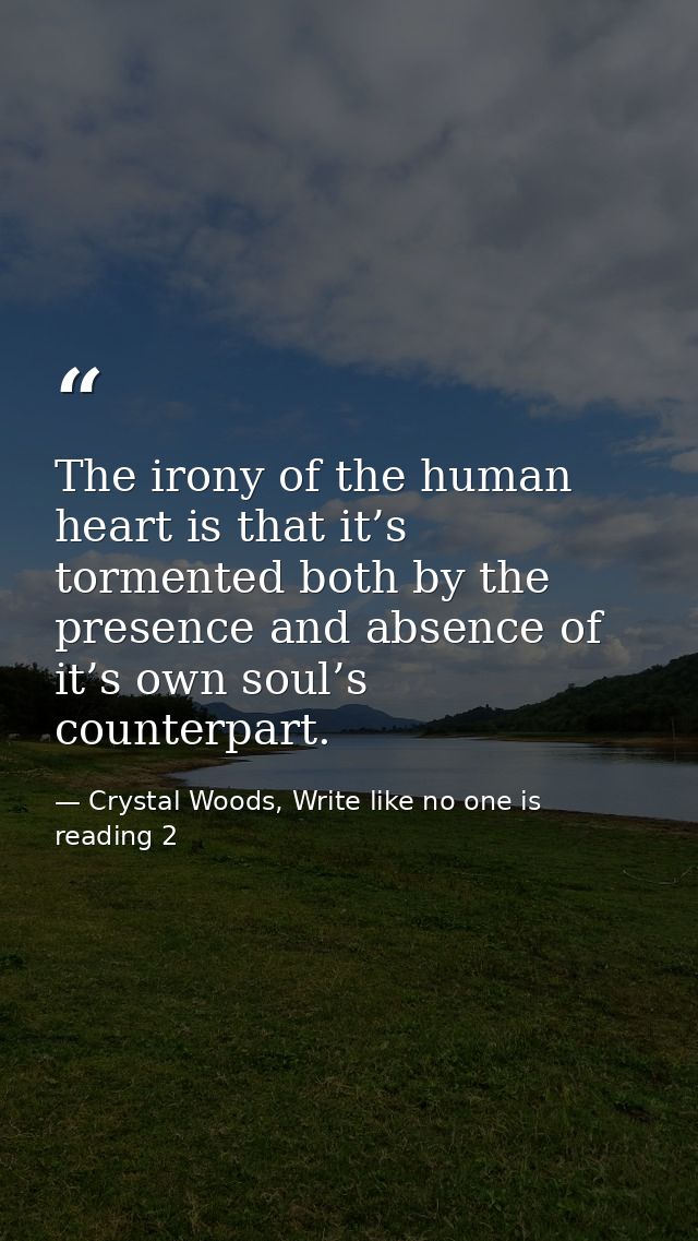 The irony of the human heart is that it’s tormented both by the presence and absence of it’s own soul’s counterpart. — Crystal Woods, Write like no one is reading 2