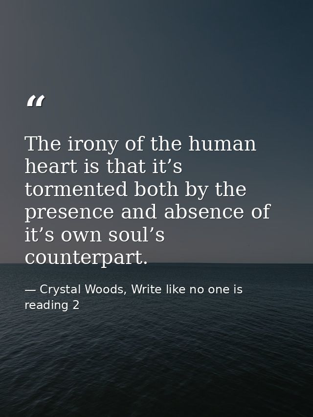 The irony of the human heart is that it’s tormented both by the presence and absence of it’s own soul’s counterpart. — Crystal Woods, Write like no one is reading 2