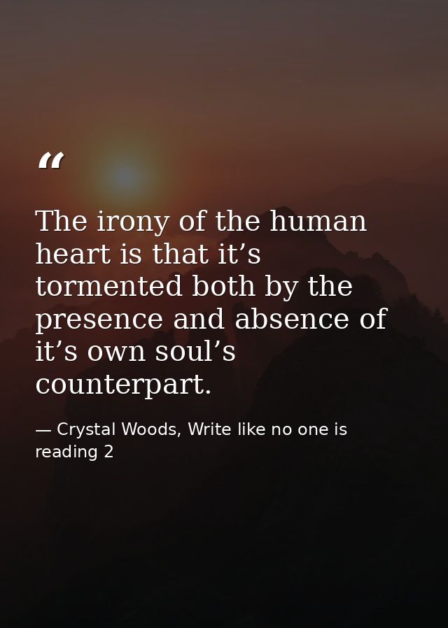 The irony of the human heart is that it’s tormented both by the presence and absence of it’s own soul’s counterpart. — Crystal Woods, Write like no one is reading 2