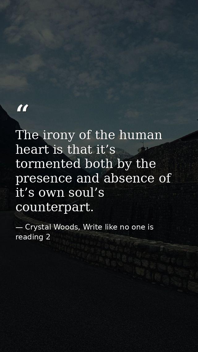 The irony of the human heart is that it’s tormented both by the presence and absence of it’s own soul’s counterpart. — Crystal Woods, Write like no one is reading 2