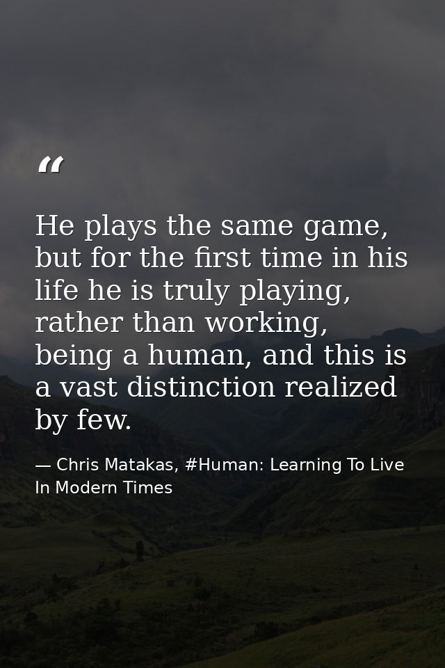 He plays the same game, but for the first time in his life he is truly playing, rather than working, being a human, and  — Chris Matakas, #Human: Learning To Live In Modern Times