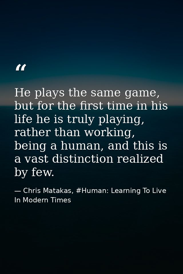 He plays the same game, but for the first time in his life he is truly playing, rather than working, being a human, and  — Chris Matakas, #Human: Learning To Live In Modern Times