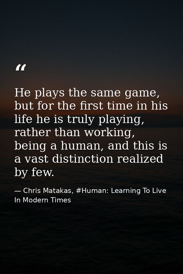 He plays the same game, but for the first time in his life he is truly playing, rather than working, being a human, and  — Chris Matakas, #Human: Learning To Live In Modern Times