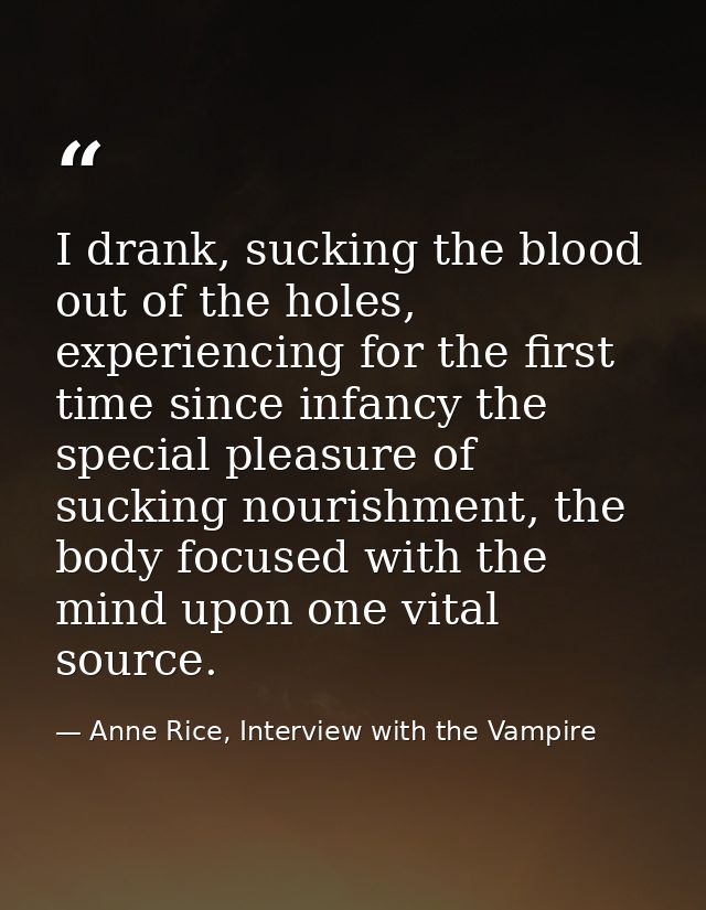 I drank, sucking the blood out of the holes, experiencing for the first time since infancy the special pleasure of sucki — Anne Rice, Interview with the Vampire