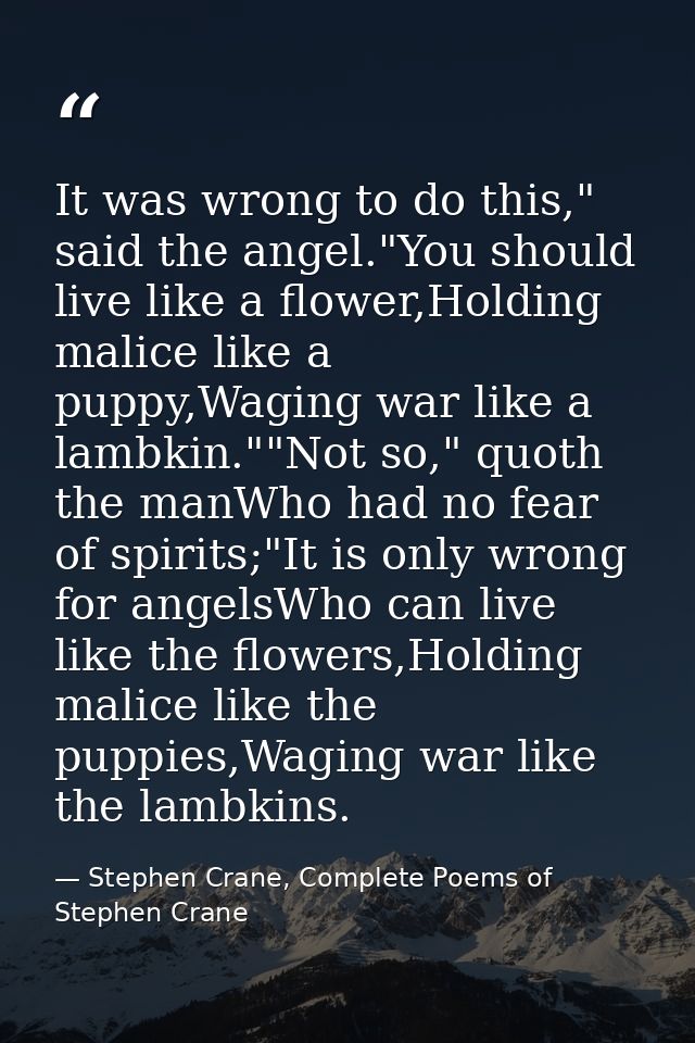 It was wrong to do this," said the angel."You should live like a flower,Holding malice like a puppy,Waging war like a la — Stephen Crane, Complete Poems of Stephen Crane