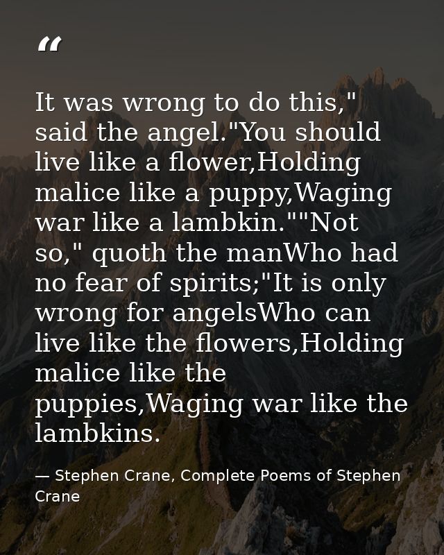 It was wrong to do this," said the angel."You should live like a flower,Holding malice like a puppy,Waging war like a la — Stephen Crane, Complete Poems of Stephen Crane