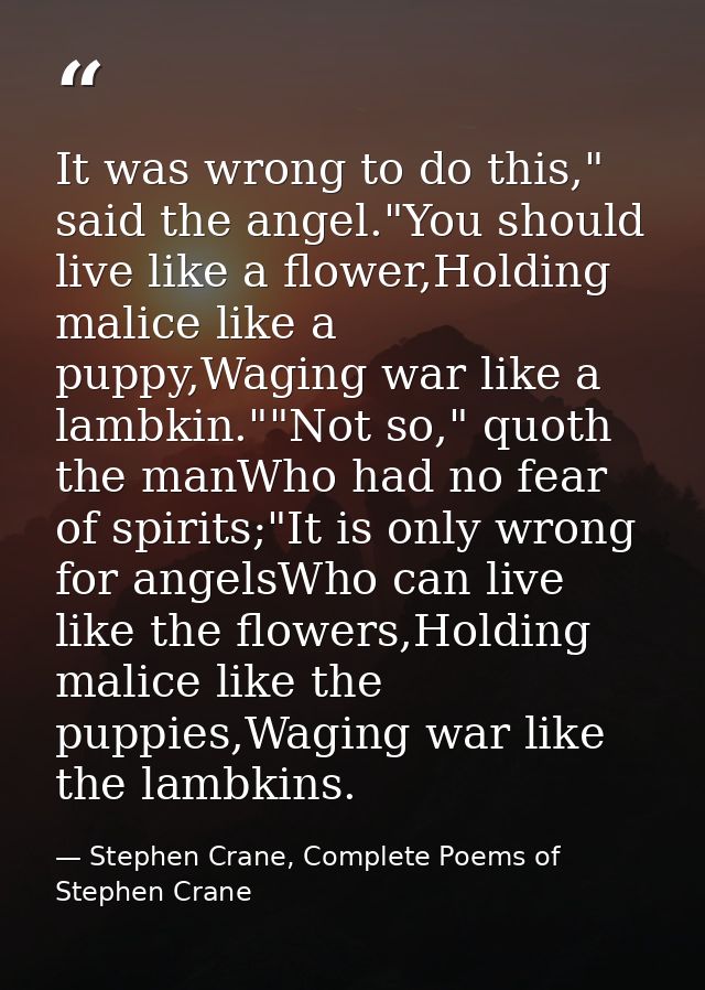 It was wrong to do this," said the angel."You should live like a flower,Holding malice like a puppy,Waging war like a la — Stephen Crane, Complete Poems of Stephen Crane