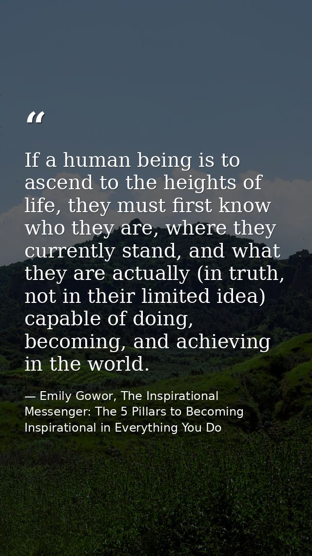 If a human being is to ascend to the heights of life, they must first know who they are, where they currently stand, and — Emily Gowor, The Inspirational Messenger: The 5 Pillars to Becoming Inspirational in Everything You Do