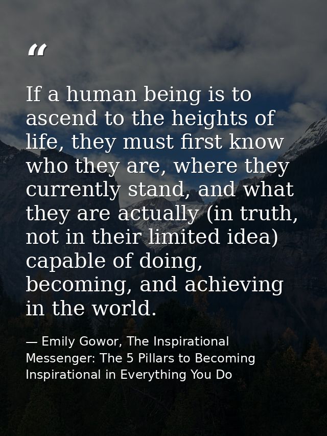 If a human being is to ascend to the heights of life, they must first know who they are, where they currently stand, and — Emily Gowor, The Inspirational Messenger: The 5 Pillars to Becoming Inspirational in Everything You Do