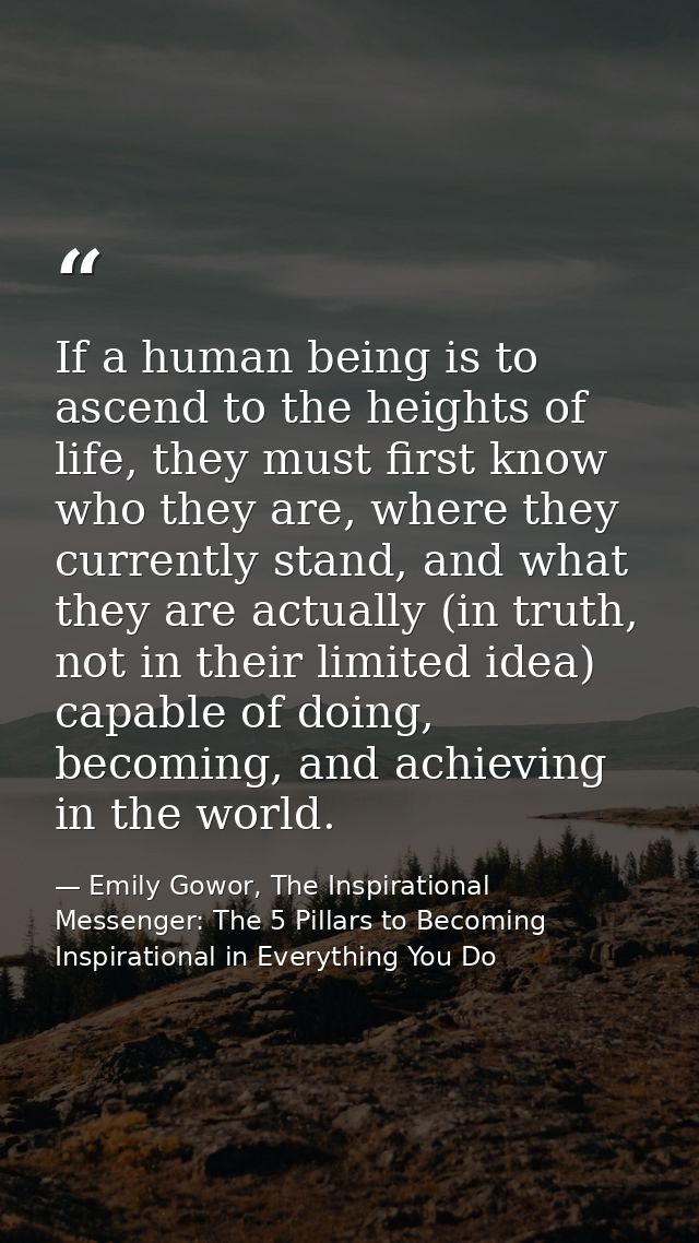 If a human being is to ascend to the heights of life, they must first know who they are, where they currently stand, and — Emily Gowor, The Inspirational Messenger: The 5 Pillars to Becoming Inspirational in Everything You Do