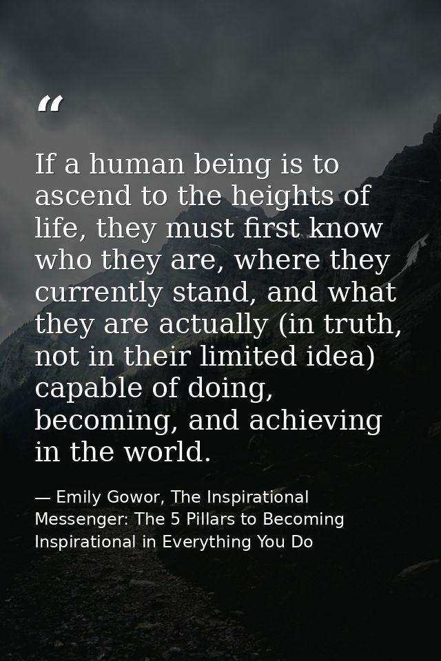 If a human being is to ascend to the heights of life, they must first know who they are, where they currently stand, and — Emily Gowor, The Inspirational Messenger: The 5 Pillars to Becoming Inspirational in Everything You Do