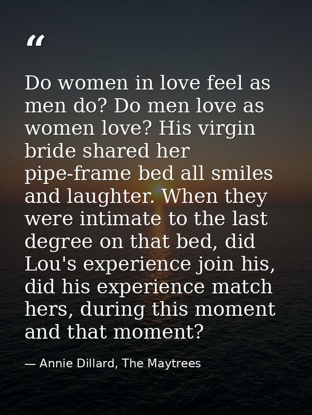 Do women in love feel as men do? Do men love as women love? His virgin bride shared her pipe-frame bed all smiles and la — Annie Dillard, The Maytrees