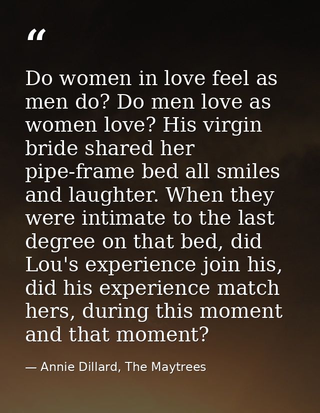 Do women in love feel as men do? Do men love as women love? His virgin bride shared her pipe-frame bed all smiles and la — Annie Dillard, The Maytrees