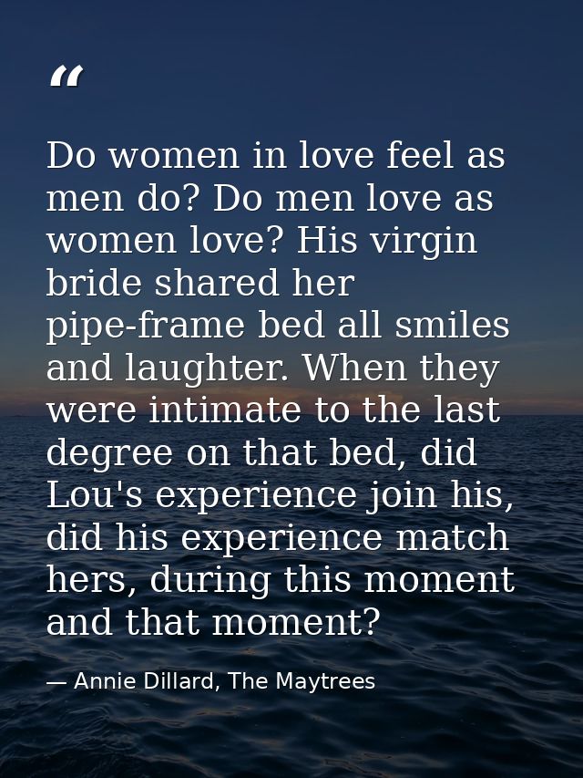 Do women in love feel as men do? Do men love as women love? His virgin bride shared her pipe-frame bed all smiles and la — Annie Dillard, The Maytrees