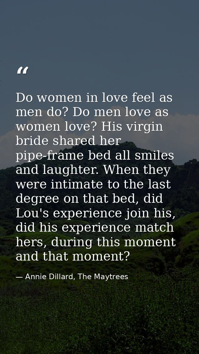 Do women in love feel as men do? Do men love as women love? His virgin bride shared her pipe-frame bed all smiles and la — Annie Dillard, The Maytrees