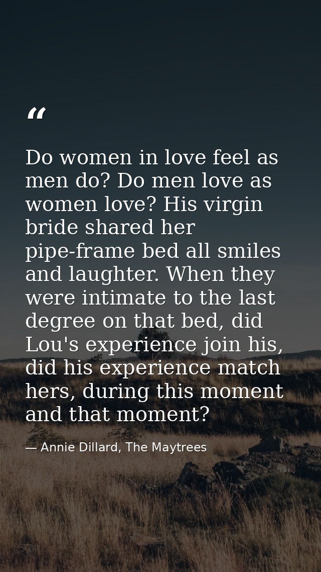 Do women in love feel as men do? Do men love as women love? His virgin bride shared her pipe-frame bed all smiles and la — Annie Dillard, The Maytrees