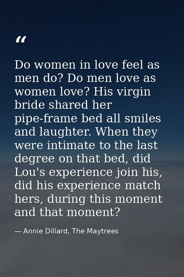Do women in love feel as men do? Do men love as women love? His virgin bride shared her pipe-frame bed all smiles and la — Annie Dillard, The Maytrees